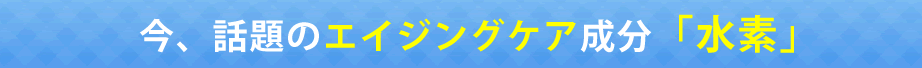 今、話題の抗酸化物質「水素」